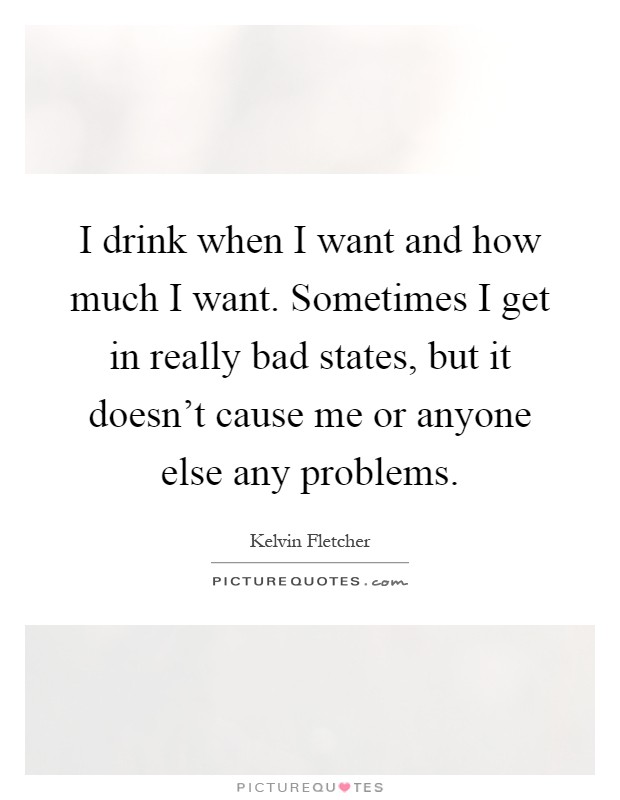 I drink when I want and how much I want. Sometimes I get in really bad states, but it doesn't cause me or anyone else any problems Picture Quote #1
