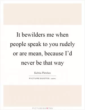 It bewilders me when people speak to you rudely or are mean, because I’d never be that way Picture Quote #1