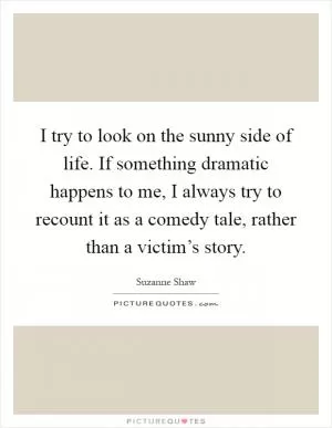 I try to look on the sunny side of life. If something dramatic happens to me, I always try to recount it as a comedy tale, rather than a victim’s story Picture Quote #1