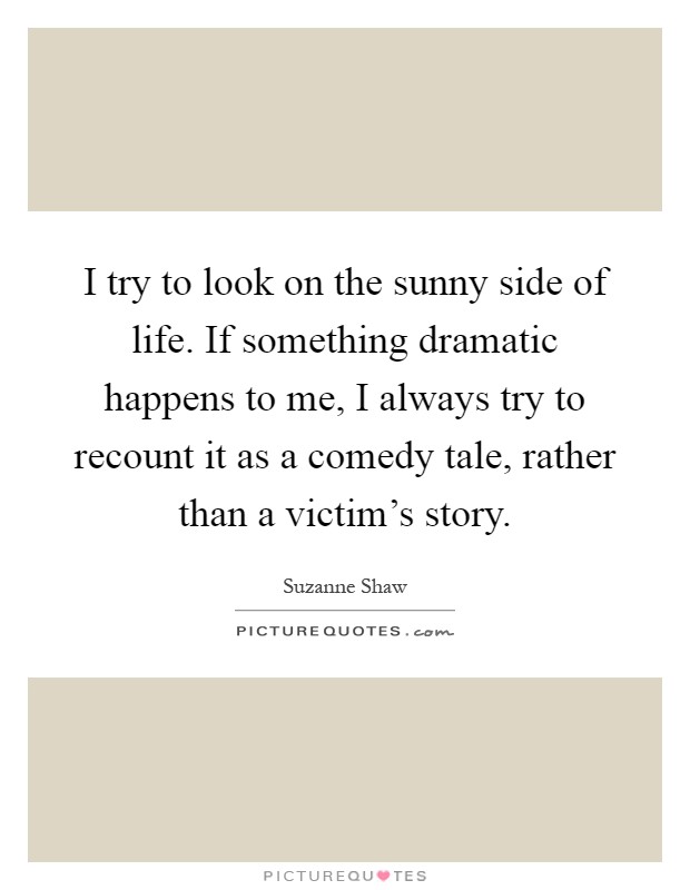 I try to look on the sunny side of life. If something dramatic happens to me, I always try to recount it as a comedy tale, rather than a victim's story Picture Quote #1