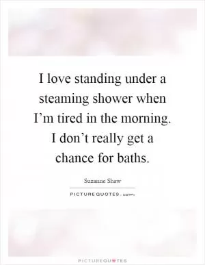 I love standing under a steaming shower when I’m tired in the morning. I don’t really get a chance for baths Picture Quote #1