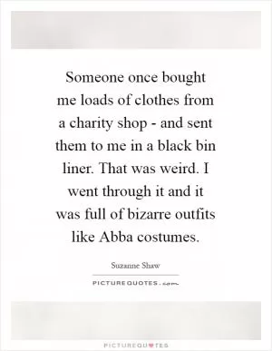 Someone once bought me loads of clothes from a charity shop - and sent them to me in a black bin liner. That was weird. I went through it and it was full of bizarre outfits like Abba costumes Picture Quote #1
