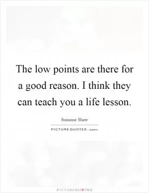The low points are there for a good reason. I think they can teach you a life lesson Picture Quote #1