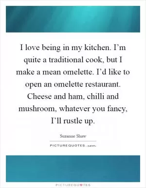 I love being in my kitchen. I’m quite a traditional cook, but I make a mean omelette. I’d like to open an omelette restaurant. Cheese and ham, chilli and mushroom, whatever you fancy, I’ll rustle up Picture Quote #1
