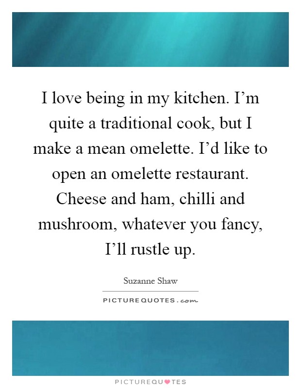 I love being in my kitchen. I'm quite a traditional cook, but I make a mean omelette. I'd like to open an omelette restaurant. Cheese and ham, chilli and mushroom, whatever you fancy, I'll rustle up Picture Quote #1