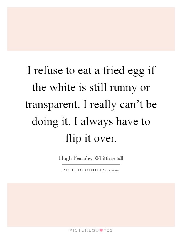 I refuse to eat a fried egg if the white is still runny or transparent. I really can't be doing it. I always have to flip it over Picture Quote #1