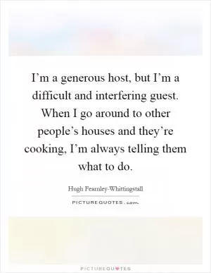I’m a generous host, but I’m a difficult and interfering guest. When I go around to other people’s houses and they’re cooking, I’m always telling them what to do Picture Quote #1