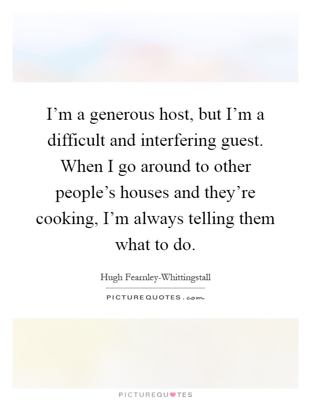 I'm a generous host, but I'm a difficult and interfering guest. When I go around to other people's houses and they're cooking, I'm always telling them what to do Picture Quote #1