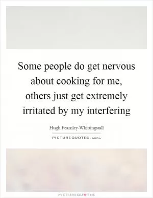 Some people do get nervous about cooking for me, others just get extremely irritated by my interfering Picture Quote #1
