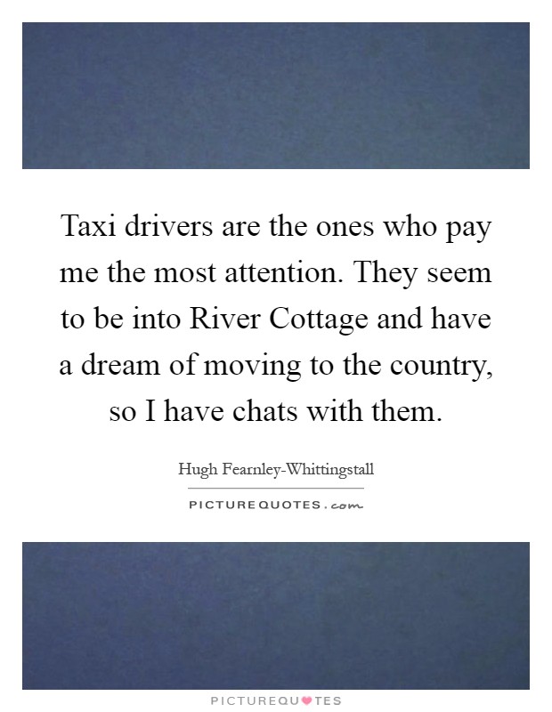 Taxi drivers are the ones who pay me the most attention. They seem to be into River Cottage and have a dream of moving to the country, so I have chats with them Picture Quote #1