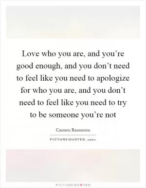 Love who you are, and you’re good enough, and you don’t need to feel like you need to apologize for who you are, and you don’t need to feel like you need to try to be someone you’re not Picture Quote #1