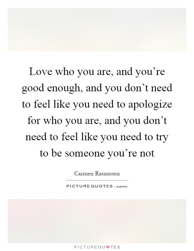 Love who you are, and you're good enough, and you don't need to feel like you need to apologize for who you are, and you don't need to feel like you need to try to be someone you're not Picture Quote #1