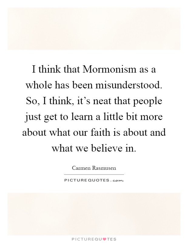 I think that Mormonism as a whole has been misunderstood. So, I think, it's neat that people just get to learn a little bit more about what our faith is about and what we believe in Picture Quote #1