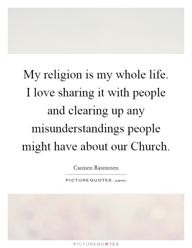My religion is my whole life. I love sharing it with people and clearing up any misunderstandings people might have about our Church Picture Quote #1