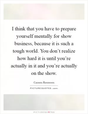 I think that you have to prepare yourself mentally for show business, because it is such a tough world. You don’t realize how hard it is until you’re actually in it and you’re actually on the show Picture Quote #1