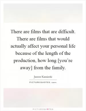There are films that are difficult. There are films that would actually affect your personal life because of the length of the production, how long [you’re away] from the family Picture Quote #1