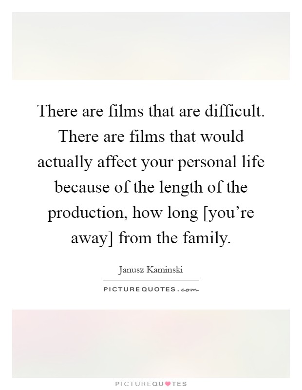 There are films that are difficult. There are films that would actually affect your personal life because of the length of the production, how long [you're away] from the family Picture Quote #1