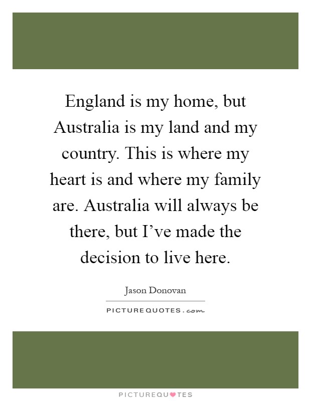 England is my home, but Australia is my land and my country. This is where my heart is and where my family are. Australia will always be there, but I've made the decision to live here Picture Quote #1