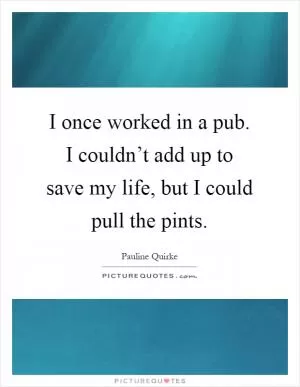 I once worked in a pub. I couldn’t add up to save my life, but I could pull the pints Picture Quote #1
