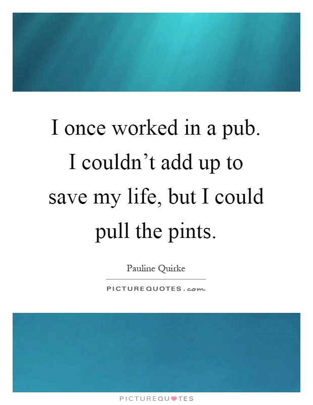 I once worked in a pub. I couldn't add up to save my life, but I could pull the pints Picture Quote #1