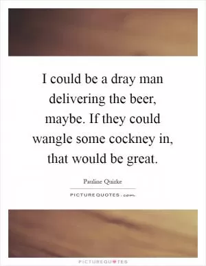 I could be a dray man delivering the beer, maybe. If they could wangle some cockney in, that would be great Picture Quote #1