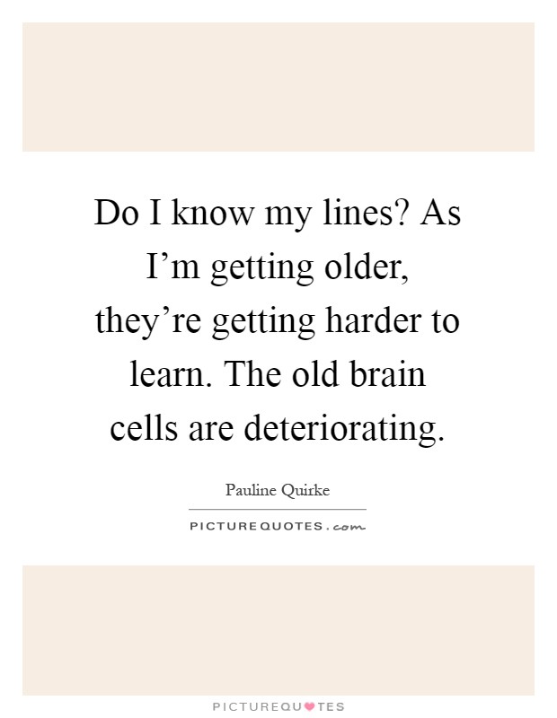 Do I know my lines? As I'm getting older, they're getting harder to learn. The old brain cells are deteriorating Picture Quote #1