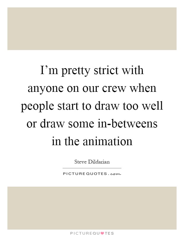 I'm pretty strict with anyone on our crew when people start to draw too well or draw some in-betweens in the animation Picture Quote #1