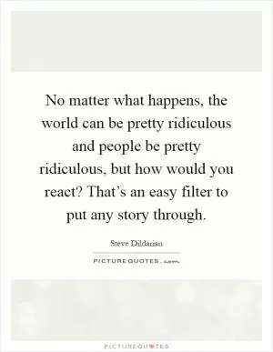 No matter what happens, the world can be pretty ridiculous and people be pretty ridiculous, but how would you react? That’s an easy filter to put any story through Picture Quote #1