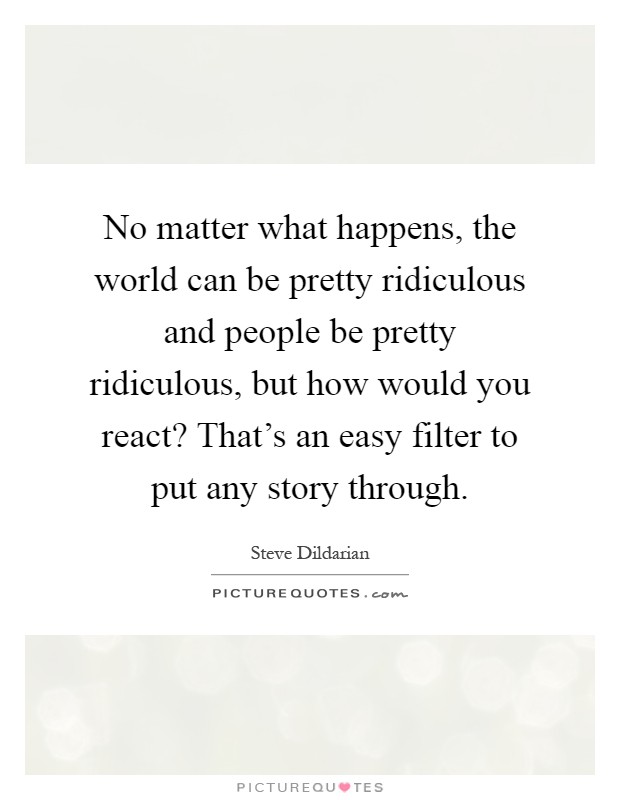 No matter what happens, the world can be pretty ridiculous and people be pretty ridiculous, but how would you react? That's an easy filter to put any story through Picture Quote #1