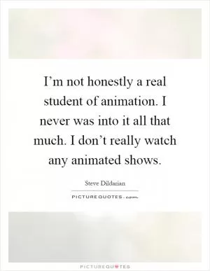I’m not honestly a real student of animation. I never was into it all that much. I don’t really watch any animated shows Picture Quote #1