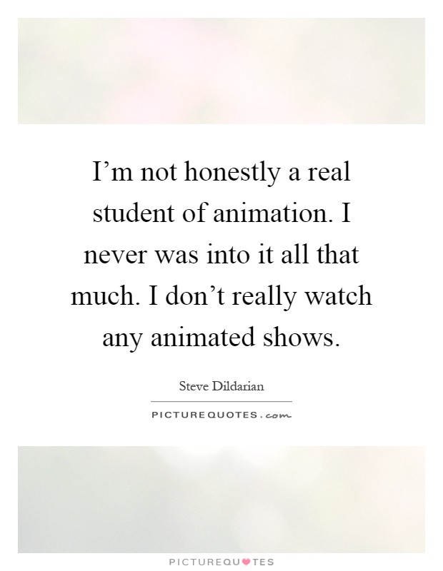I'm not honestly a real student of animation. I never was into it all that much. I don't really watch any animated shows Picture Quote #1
