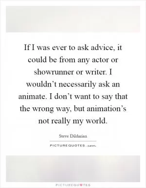 If I was ever to ask advice, it could be from any actor or showrunner or writer. I wouldn’t necessarily ask an animate. I don’t want to say that the wrong way, but animation’s not really my world Picture Quote #1