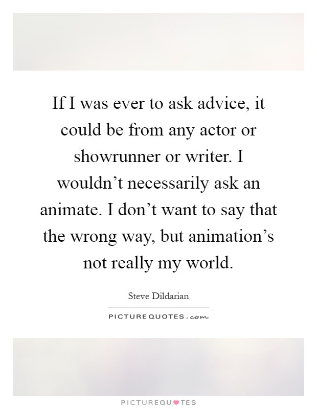 If I was ever to ask advice, it could be from any actor or showrunner or writer. I wouldn't necessarily ask an animate. I don't want to say that the wrong way, but animation's not really my world Picture Quote #1