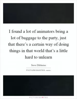 I found a lot of animators bring a lot of baggage to the party, just that there’s a certain way of doing things in that world that’s a little hard to unlearn Picture Quote #1