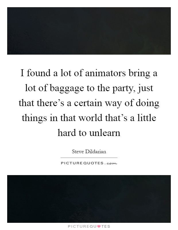 I found a lot of animators bring a lot of baggage to the party, just that there's a certain way of doing things in that world that's a little hard to unlearn Picture Quote #1