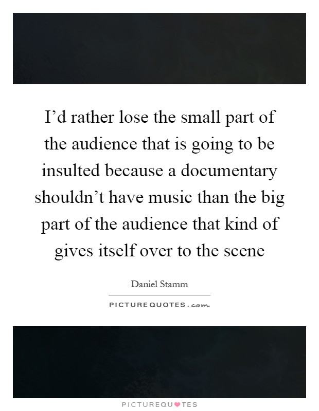 I'd rather lose the small part of the audience that is going to be insulted because a documentary shouldn't have music than the big part of the audience that kind of gives itself over to the scene Picture Quote #1