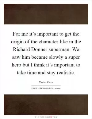For me it’s important to get the origin of the character like in the Richard Donner superman. We saw him became slowly a super hero but I think it’s important to take time and stay realistic Picture Quote #1