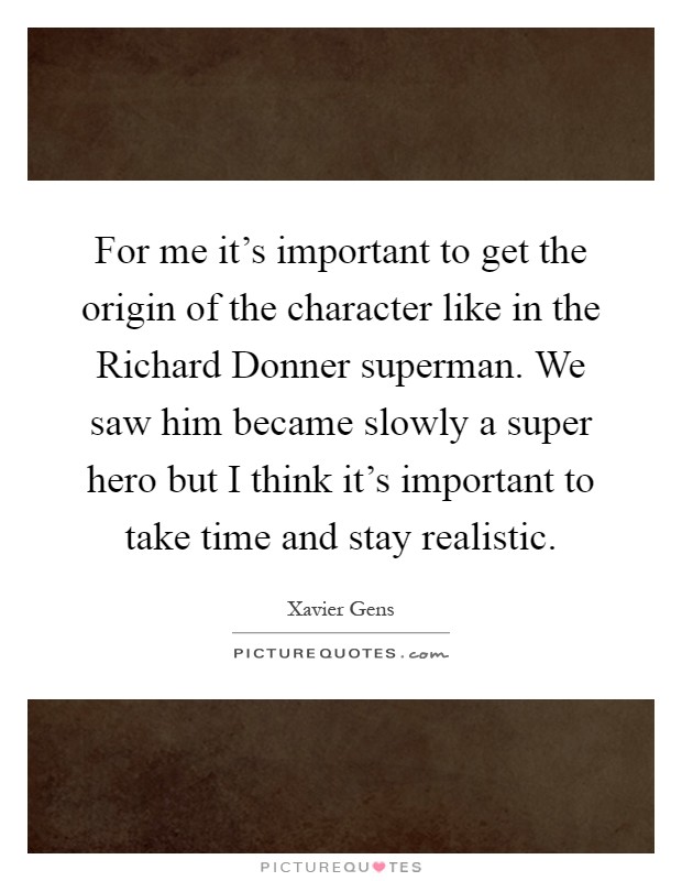 For me it's important to get the origin of the character like in the Richard Donner superman. We saw him became slowly a super hero but I think it's important to take time and stay realistic Picture Quote #1
