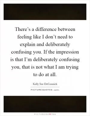 There’s a difference between feeling like I don’t need to explain and deliberately confusing you. If the impression is that I’m deliberately confusing you, that is not what I am trying to do at all Picture Quote #1