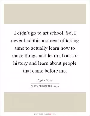 I didn’t go to art school. So, I never had this moment of taking time to actually learn how to make things and learn about art history and learn about people that came before me Picture Quote #1