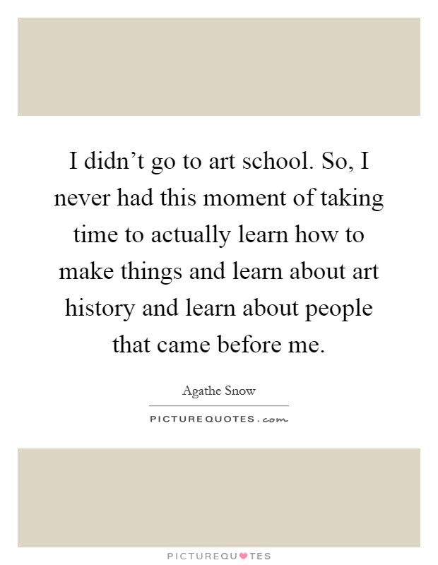I didn't go to art school. So, I never had this moment of taking time to actually learn how to make things and learn about art history and learn about people that came before me Picture Quote #1