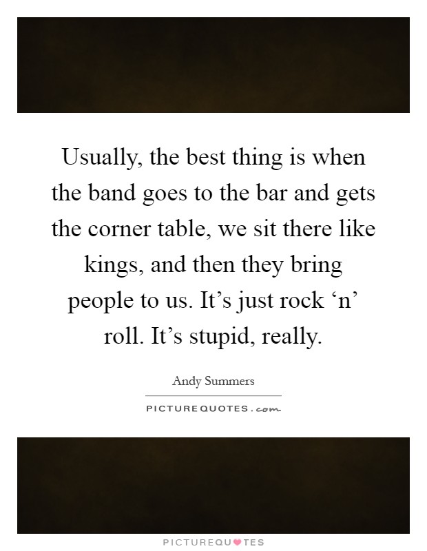 Usually, the best thing is when the band goes to the bar and gets the corner table, we sit there like kings, and then they bring people to us. It's just rock ‘n' roll. It's stupid, really Picture Quote #1
