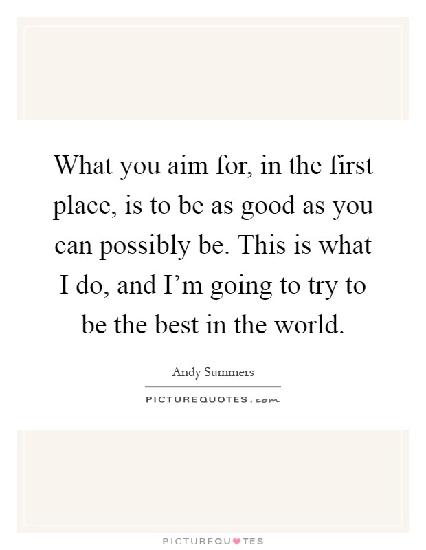 What you aim for, in the first place, is to be as good as you can possibly be. This is what I do, and I'm going to try to be the best in the world Picture Quote #1