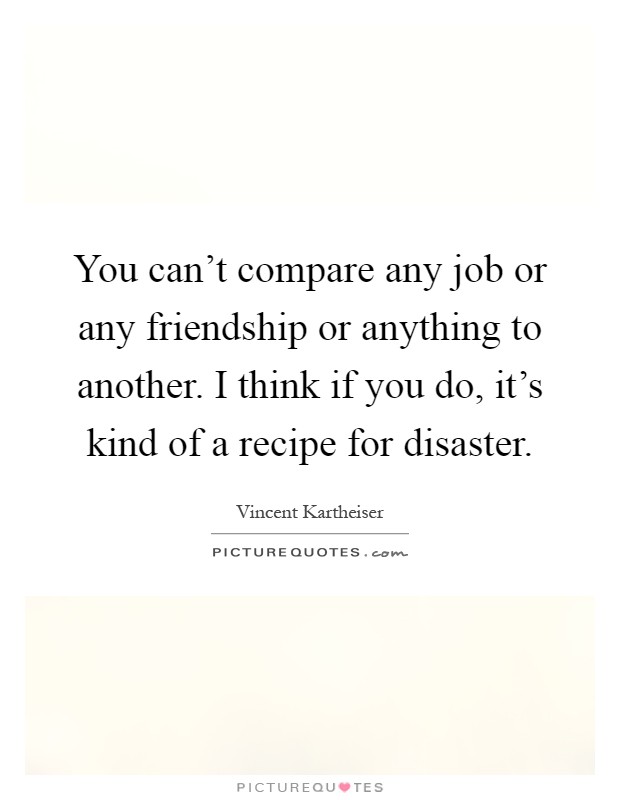 You can't compare any job or any friendship or anything to another. I think if you do, it's kind of a recipe for disaster Picture Quote #1