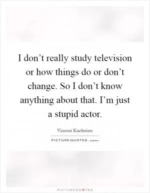 I don’t really study television or how things do or don’t change. So I don’t know anything about that. I’m just a stupid actor Picture Quote #1