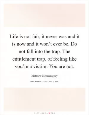 Life is not fair, it never was and it is now and it won’t ever be. Do not fall into the trap. The entitlement trap, of feeling like you’re a victim. You are not Picture Quote #1