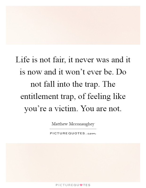 Life is not fair, it never was and it is now and it won't ever be. Do not fall into the trap. The entitlement trap, of feeling like you're a victim. You are not Picture Quote #1