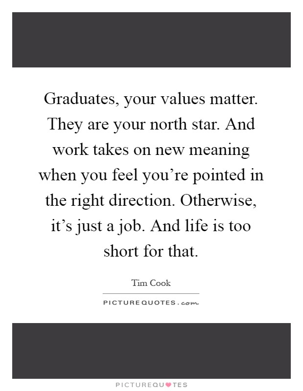 Graduates, your values matter. They are your north star. And work takes on new meaning when you feel you're pointed in the right direction. Otherwise, it's just a job. And life is too short for that Picture Quote #1