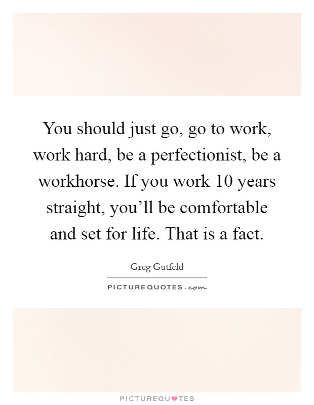 You should just go, go to work, work hard, be a perfectionist, be a workhorse. If you work 10 years straight, you'll be comfortable and set for life. That is a fact Picture Quote #1