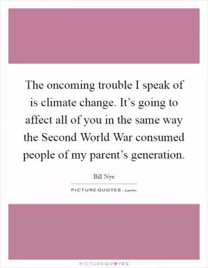 The oncoming trouble I speak of is climate change. It’s going to affect all of you in the same way the Second World War consumed people of my parent’s generation Picture Quote #1